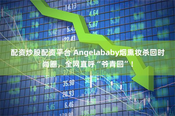 配资炒股配资平台 Angelababy烟熏妆杀回时尚圈，全网直呼“爷青回”！