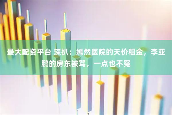 最大配资平台 深扒：嫣然医院的天价租金，李亚鹏的房东被骂，一点也不冤