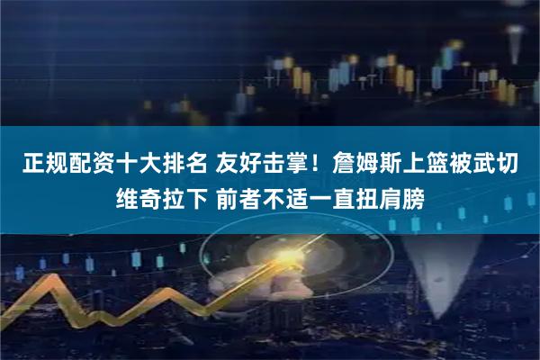 正规配资十大排名 友好击掌！詹姆斯上篮被武切维奇拉下 前者不适一直扭肩膀