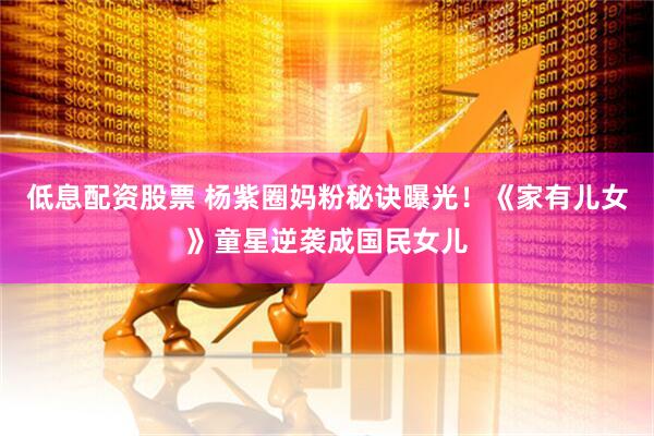 低息配资股票 杨紫圈妈粉秘诀曝光！《家有儿女》童星逆袭成国民女儿