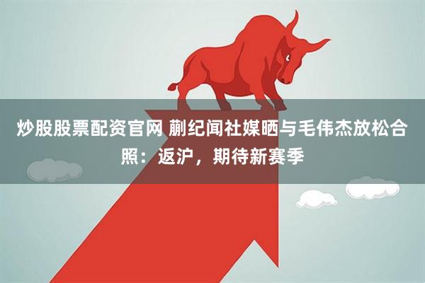 炒股股票配资官网 蒯纪闻社媒晒与毛伟杰放松合照：返沪，期待新赛季