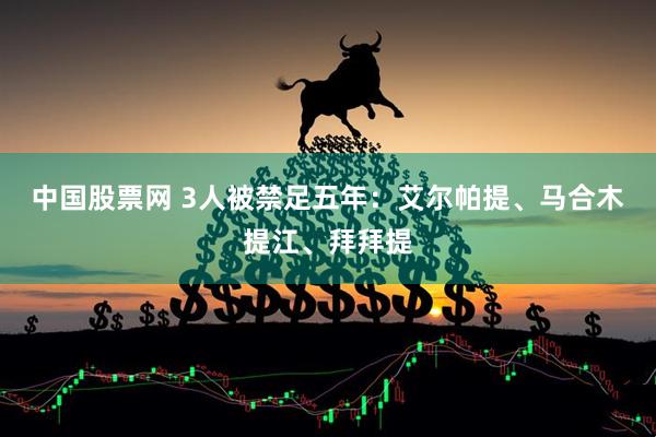 中国股票网 3人被禁足五年：艾尔帕提、马合木提江、拜拜提