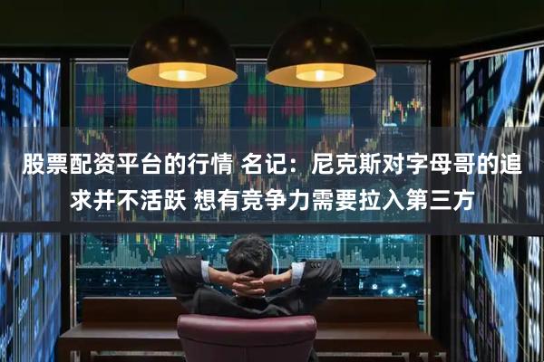 股票配资平台的行情 名记：尼克斯对字母哥的追求并不活跃 想有竞争力需要拉入第三方