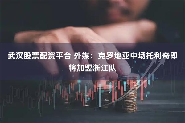 武汉股票配资平台 外媒：克罗地亚中场托利奇即将加盟浙江队