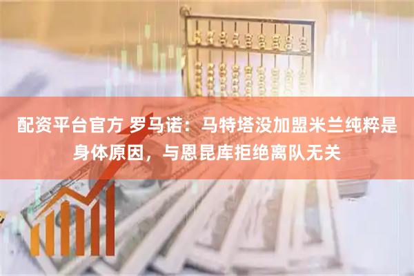 配资平台官方 罗马诺：马特塔没加盟米兰纯粹是身体原因，与恩昆库拒绝离队无关