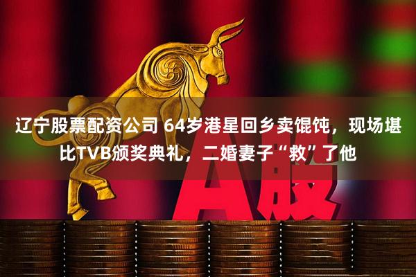 辽宁股票配资公司 64岁港星回乡卖馄饨，现场堪比TVB颁奖典礼，二婚妻子“救”了他