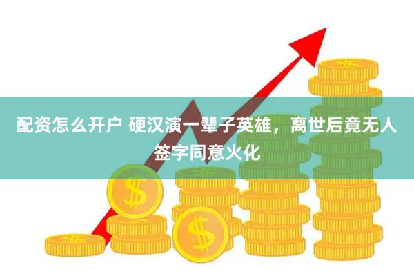 配资怎么开户 硬汉演一辈子英雄，离世后竟无人签字同意火化