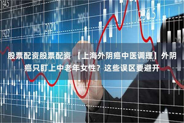 股票配资股票配资 【上海外阴癌中医调理】外阴癌只盯上中老年女性？这些误区要避开