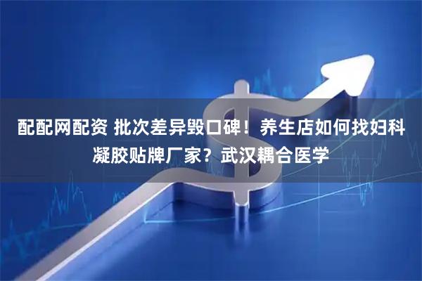 配配网配资 批次差异毁口碑！养生店如何找妇科凝胶贴牌厂家？武汉耦合医学