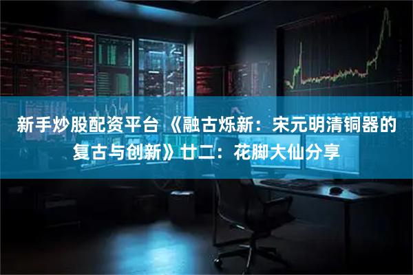 新手炒股配资平台 《融古烁新：宋元明清铜器的复古与创新》廿二：花脚大仙分享