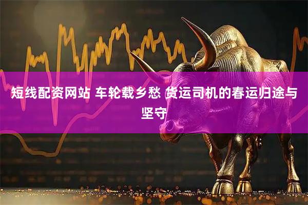 短线配资网站 车轮载乡愁 货运司机的春运归途与坚守