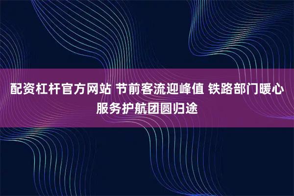 配资杠杆官方网站 节前客流迎峰值 铁路部门暖心服务护航团圆归途