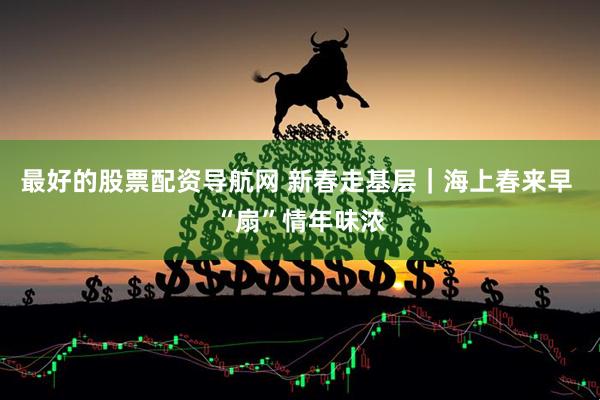 最好的股票配资导航网 新春走基层｜海上春来早 “扇”情年味浓