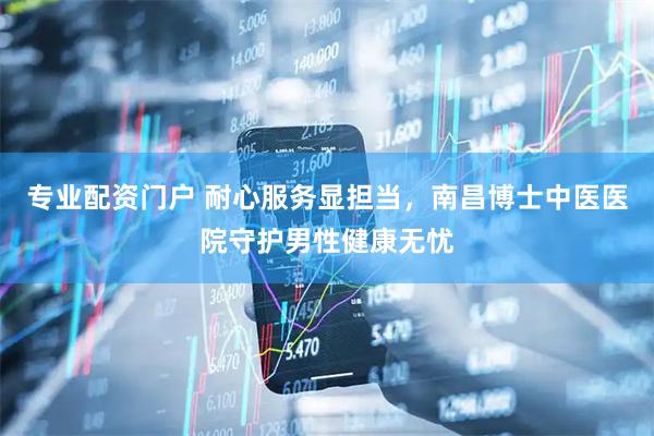 专业配资门户 耐心服务显担当，南昌博士中医医院守护男性健康无忧