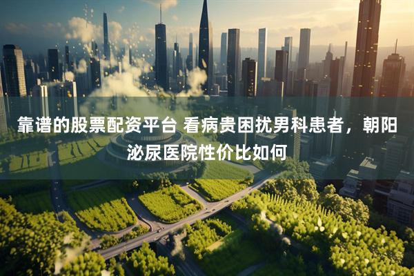 靠谱的股票配资平台 看病贵困扰男科患者，朝阳泌尿医院性价比如何