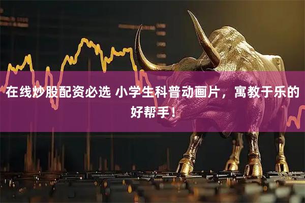 在线炒股配资必选 小学生科普动画片，寓教于乐的好帮手！