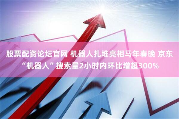 股票配资论坛官网 机器人扎堆亮相马年春晚 京东“机器人”搜索量2小时内环比增超300%