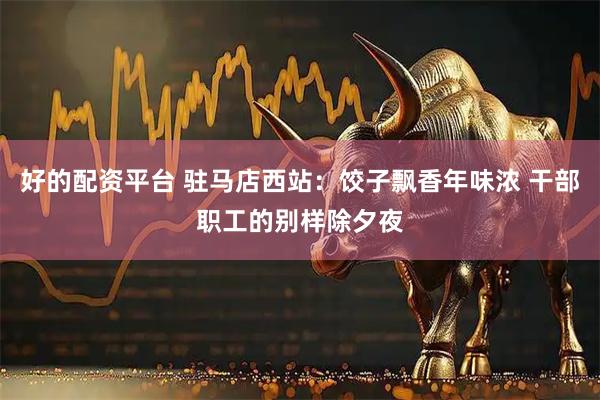 好的配资平台 驻马店西站：饺子飘香年味浓 干部职工的别样除夕夜