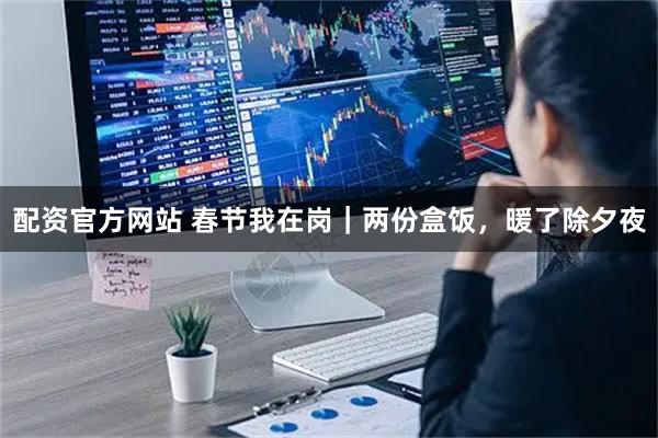 配资官方网站 春节我在岗｜两份盒饭，暖了除夕夜