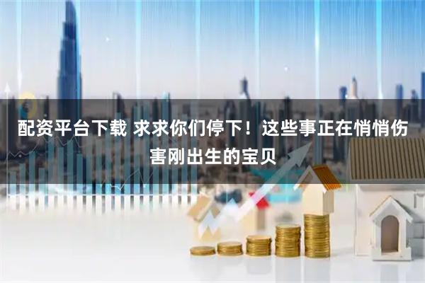 配资平台下载 求求你们停下！这些事正在悄悄伤害刚出生的宝贝