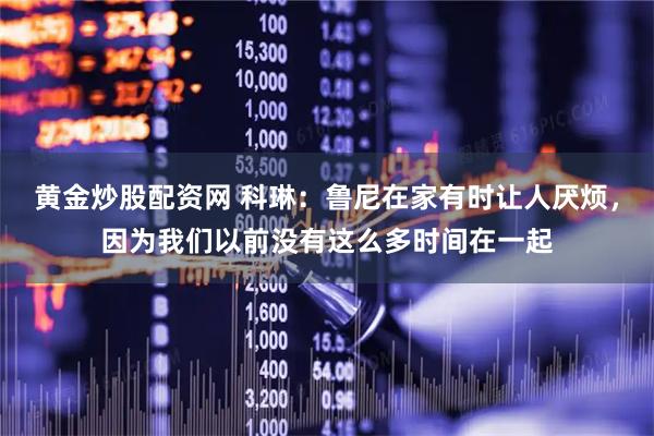 黄金炒股配资网 科琳：鲁尼在家有时让人厌烦，因为我们以前没有这么多时间在一起