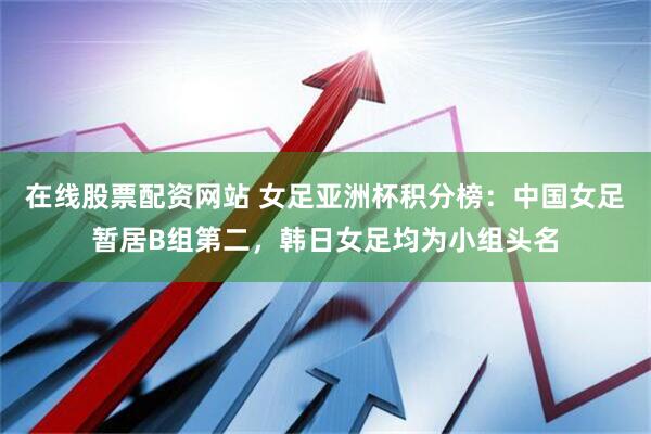 在线股票配资网站 女足亚洲杯积分榜：中国女足暂居B组第二，韩日女足均为小组头名