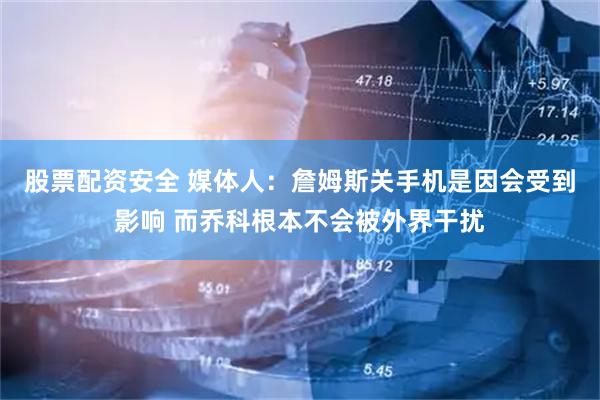 股票配资安全 媒体人：詹姆斯关手机是因会受到影响 而乔科根本不会被外界干扰