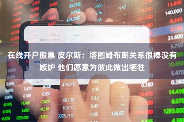 在线开户股票 皮尔斯：塔图姆布朗关系很棒没有嫉妒 他们愿意为彼此做出牺牲