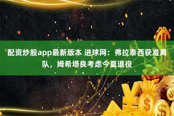 配资炒股app最新版本 进球网：弗拉泰西获准离队，姆希塔良考虑今夏退役