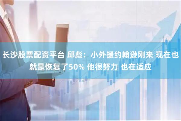 长沙股票配资平台 邱彪：小外援约翰逊刚来 现在也就是恢复了50% 他很努力 也在适应