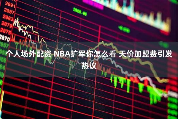 个人场外配资 NBA扩军你怎么看 天价加盟费引发热议