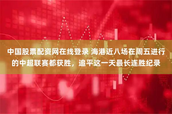 中国股票配资网在线登录 海港近八场在周五进行的中超联赛都获胜，追平这一天最长连胜纪录