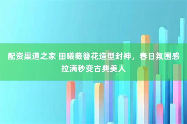 配资渠道之家 田曦薇簪花造型封神，春日氛围感拉满秒变古典美人