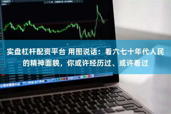 实盘杠杆配资平台 用图说话：看六七十年代人民的精神面貌，你或许经历过、或许看过