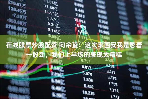 在线股票炒股配资 向余望：这次来西安我是憋着一股劲，我们上半场的表现太糟糕