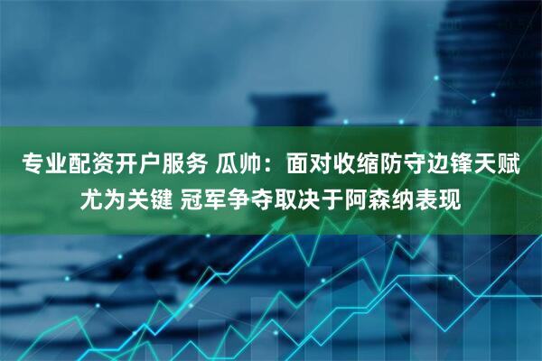 专业配资开户服务 瓜帅：面对收缩防守边锋天赋尤为关键 冠军争夺取决于阿森纳表现