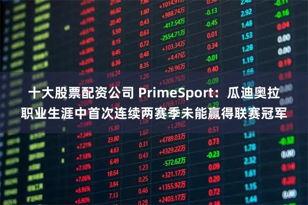十大股票配资公司 PrimeSport：瓜迪奥拉职业生涯中首次连续两赛季未能赢得联赛冠军