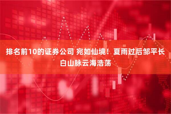 排名前10的证券公司 宛如仙境！夏雨过后邹平长白山脉云海浩荡