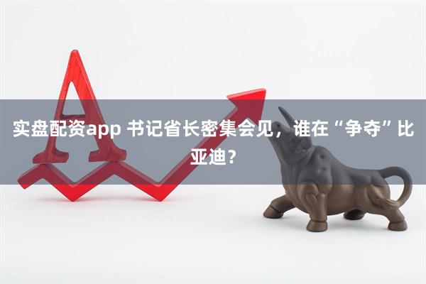 实盘配资app 书记省长密集会见,谁在“争夺”比亚迪?