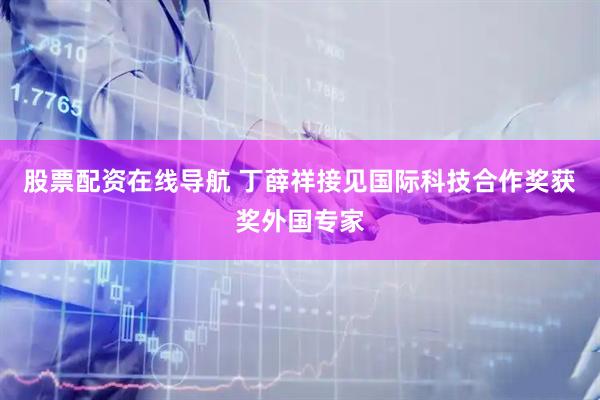 股票配资在线导航 丁薛祥接见国际科技合作奖获奖外国专家