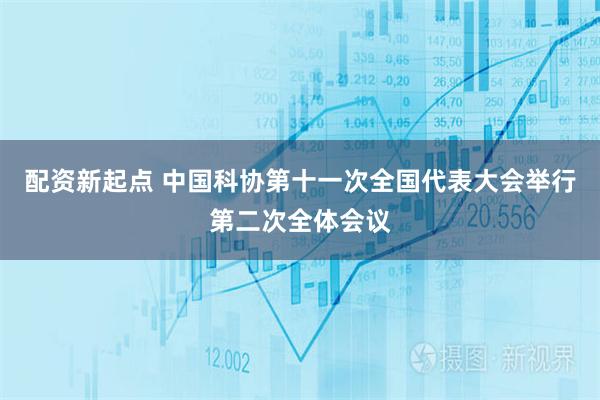 配资新起点 中国科协第十一次全国代表大会举行第二次全体会议