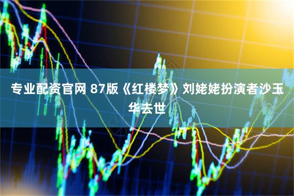 专业配资官网 87版《红楼梦》刘姥姥扮演者沙玉华去世