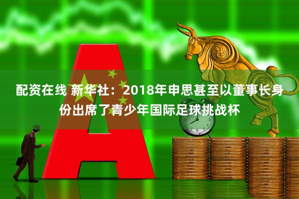配资在线 新华社：2018年申思甚至以董事长身份出席了青少年国际足球挑战杯