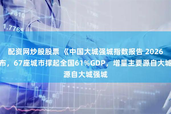 配资网炒股股票 《中国大城强城指数报告 2026》发布，67座城市撑起全国61%GDP，增量主要源自大城强城